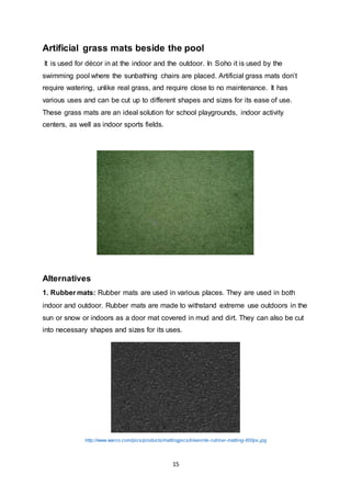 15
Artificial grass mats beside the pool
It is used for décor in at the indoor and the outdoor. In Soho it is used by the
swimming pool where the sunbathing chairs are placed. Artificial grass mats don’t
require watering, unlike real grass, and require close to no maintenance. It has
various uses and can be cut up to different shapes and sizes for its ease of use.
These grass mats are an ideal solution for school playgrounds, indoor activity
centers, as well as indoor sports fields.
Alternatives
1. Rubber mats: Rubber mats are used in various places. They are used in both
indoor and outdoor. Rubber mats are made to withstand extreme use outdoors in the
sun or snow or indoors as a door mat covered in mud and dirt. They can also be cut
into necessary shapes and sizes for its uses.
http://www.warco.com/pics/products/mattingpics/kleenrite-rubber-matting-800px.jpg
 