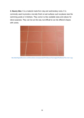 16
2. Quarry tiles: It is a material made from clay and sedimentary rocks. It is
commonly used to provide a non-slip finish on wet surfaces such as places near the
swimming pools or in kitchens. They come in a few available sizes and colours for
décor purposes. They can be cut into size, but difficult to cut into different shapes
with curves.
http://www.thegoodfloorstore.com/floorsofstone-stone/quarrytile/PinotQuarryTiles/images/PinotQuarryTiles-main-1.jpg
 