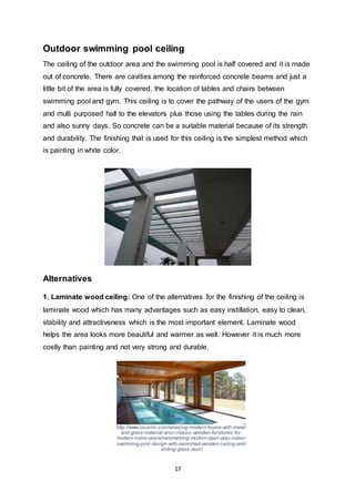17
Outdoor swimming pool ceiling
The ceiling of the outdoor area and the swimming pool is half covered and it is made
out of concrete. There are cavities among the reinforced concrete beams and just a
little bit of the area is fully covered, the location of tables and chairs between
swimming pool and gym. This ceiling is to cover the pathway of the users of the gym
and multi purposed hall to the elevators plus those using the tables during the rain
and also sunny days. So concrete can be a suitable material because of its strength
and durability. The finishing that is used for this ceiling is the simplest method which
is painting in white color.
Alternatives
1. Laminate wood ceiling: One of the alternatives for the finishing of the ceiling is
laminate wood which has many advantages such as easy instillation, easy to clean,
stability and attractiveness which is the most important element. Laminate wood
helps the area looks more beautiful and warmer as well. However it is much more
costly than painting and not very strong and durable.
http://www.osusinc.com/amazing-modern-house-with-metal-
and-glass-material-also-classic-wooden-furnitures-for-
modern-home-plans/mesmerizing-modern-open-plan-indoor-
swimming-pool-design-with-varnished-wooden-ceiling-and-
sliding-glass-door/
 