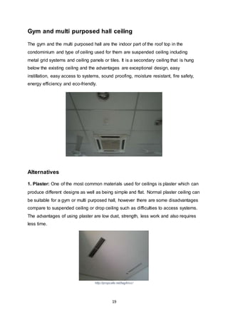 19
Gym and multi purposed hall ceiling
The gym and the multi purposed hall are the indoor part of the roof top in the
condominium and type of ceiling used for them are suspended ceiling including
metal grid systems and ceiling panels or tiles. It is a secondary ceiling that is hung
below the existing ceiling and the advantages are exceptional design, easy
instillation, easy access to systems, sound proofing, moisture resistant, fire safety,
energy efficiency and eco-friendly.
Alternatives
1. Plaster: One of the most common materials used for ceilings is plaster which can
produce different designs as well as being simple and flat. Normal plaster ceiling can
be suitable for a gym or multi purposed hall, however there are some disadvantages
compare to suspended ceiling or drop ceiling such as difficulties to access systems.
The advantages of using plaster are low dust, strength, less work and also requires
less time.
http://propcafe.net/tag/klcc/
 
