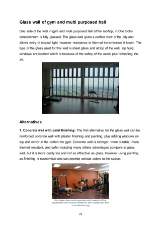 21
Glass wall of gym and multi purposed hall
One side of the wall in gym and multi purposed hall of the rooftop, in One Soho
condominium is fully glassed. The glass wall gives a perfect view of the city and
allows entry of natural light, however resistance to thermal transmission is lower. The
type of the glass used for this wall is sheet glass and at top of the wall, top hung
windows are located which is because of the safety of the users plus refreshing the
air.
Alternatives
1. Concrete wall with paint finishing: The first alternative for the glass wall can be
reinforced concrete wall with plaster finishing and painting, plus adding windows on
top and mirror at the bottom for gym. Concrete wall is stronger, more durable, more
thermal resistant, and safer including many others advantages compare to glass
wall, but it is more costly too and not as attractive as glass. However using painting
as finishing is economical and can provide various colors to the space.
http://www.ciiwa.com/images/wonderful-weight-lifting-
equipments-and-bicycle-treadmills-with-orange-wall-and-
concrete-floor.jpg
 