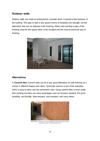 23
Outdoor walls
Outdoor walls are made of reinforcement concrete which is based on the structure of
the building. This type of wall is very good in terms of durability and strength, but the
alternative that can be replaced is the finishing. White color painting is type of the
finishing used for this space which is the simplest and the most economical way of
finishing.
Alternatives
1. Ceramic tiles: Ceramic tiles can be a very good alternative for wall finishing as it
comes in different shapes and colors. Terracotta ceramic is one of the examples
which is easy to clean and has permanent color. Using ceramic tiles is more costly
than painting but there are many advantages such as moisture resistant, fire proof,
durability, eco-friendly, fade resistant, odor resistant, and many others.
http://www.archiexpo.com/prod/ceramica-decorativa/terracotta-
wall-tiles-rustic-63542-422526.html
 