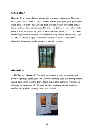 25
Glass Door
No doubt, for an elegant building always with trans-parent glass doors. There are
lots of glass used to make door such as clear window glass, plate glass, prism glass,
quartz glass, processed glass, frosted glass, wire glass, bullet proof glass, pinhead
glass, insulating glass, colored glass. The one in the Soho at roof used clear window
glass. It is thin transparent flat glass. Its thickness varies from 2.5 to 7.5 mm. Glass
is quite fragile and can easily be broken to obtain entry so is usually backed up by a
security door. Glass is highly weather resistant and will not discolor over time,
although it does require regular cleaning to maintain its looks.
Alternatives
1. UPVC or vinyl doors: UPVC or 'vinyl' can be used to make completely solid
doors of lightweight construction, but it is more commonly used as a framing material
around glass panels in sliding doors, stacker doors, bifold doors and French doors.
Compare with glass door UPVC's longevity, high sound and thermal insulation
qualities, along with its low weight and decent impact.
http://www.grabex.co.uk/upvc-doors
 