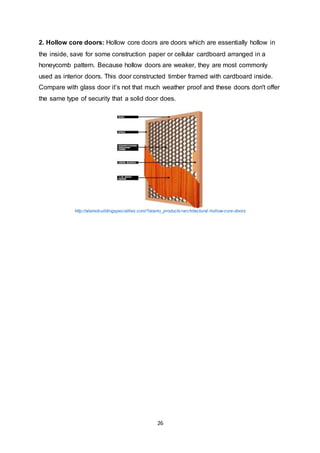 26
2. Hollow core doors: Hollow core doors are doors which are essentially hollow in
the inside, save for some construction paper or cellular cardboard arranged in a
honeycomb pattern. Because hollow doors are weaker, they are most commonly
used as interior doors. This door constructed timber framed with cardboard inside.
Compare with glass door it’s not that much weather proof and these doors don't offer
the same type of security that a solid door does.
http://alamobuildingspecialties.com/?alamo_products=architectural-hollow-core-doors
 