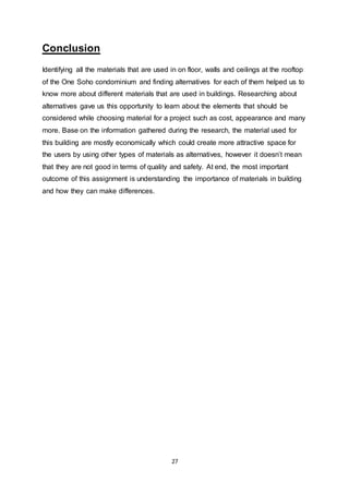 27
Conclusion
Identifying all the materials that are used in on floor, walls and ceilings at the rooftop
of the One Soho condominium and finding alternatives for each of them helped us to
know more about different materials that are used in buildings. Researching about
alternatives gave us this opportunity to learn about the elements that should be
considered while choosing material for a project such as cost, appearance and many
more. Base on the information gathered during the research, the material used for
this building are mostly economically which could create more attractive space for
the users by using other types of materials as alternatives, however it doesn’t mean
that they are not good in terms of quality and safety. At end, the most important
outcome of this assignment is understanding the importance of materials in building
and how they can make differences.
 