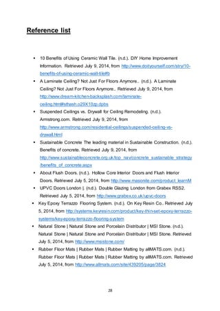 28
Reference list
 10 Benefits of Using Ceramic Wall Tile. (n.d.). DIY Home Improvement
Information. Retrieved July 9, 2014, from http://www.doityourself.com/stry/10-
benefits-of-using-ceramic-wall-tile#b
 A Laminate Ceiling? Not Just For Floors Anymore.. (n.d.). A Laminate
Ceiling? Not Just For Floors Anymore.. Retrieved July 9, 2014, from
http://www.dream-kitchen-backsplash.com/laminate-
ceiling.html#sthash.o29X10zp.dpbs
 Suspended Ceilings vs. Drywall for Ceiling Remodeling. (n.d.).
Armstrong.com. Retrieved July 9, 2014, from
http://www.armstrong.com/residential-ceilings/suspended-ceiling-vs-
drywall.html
 Sustainable Concrete The leading material in Sustainable Construction. (n.d.).
Benefits of concrete. Retrieved July 9, 2014, from
http://www.sustainableconcrete.org.uk/top_nav/concrete_sustainable_strategy
/benefits_of_concrete.aspx
 About Flush Doors. (n.d.). Hollow Core Interior Doors and Flush Interior
Doors. Retrieved July 5, 2014, from http://www.masonite.com/product_learnM
 UPVC Doors London |. (n.d.). Double Glazing London from Grabex RSS2.
Retrieved July 5, 2014, from http://www.grabex.co.uk/upvc-doors
 Key Epoxy Terrazzo Flooring System. (n.d.). On Key Resin Co.. Retrieved July
5, 2014, from http://systems.keyresin.com/product/key-thin-set-epoxy-terrazzo-
systems/key-epoxy-terrazzo-flooring-system
 Natural Stone | Natural Stone and Porcelain Distributor | MSI Stone. (n.d.).
Natural Stone | Natural Stone and Porcelain Distributor | MSI Stone. Retrieved
July 5, 2014, from http://www.msistone.com/
 Rubber Floor Mats | Rubber Mats | Rubber Matting by allMATS.com. (n.d.).
Rubber Floor Mats | Rubber Mats | Rubber Matting by allMATS.com. Retrieved
July 5, 2014, from http://www.allmats.com/site/439205/page/3824
 