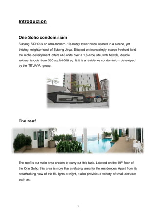 3
Introduction
One Soho condominium
Subang SOHO is an ultra-modern 19-storey tower block located in a serene, yet
thriving neighborhood of Subang Jaya. Situated on increasingly scarce freehold land,
the niche development offers 448 units over a 1.6-arce site, with flexible, double
volume layouts from 563 sq. ft-1086 sq. ft. It is a residence condominium developed
by the TITIJAYA group.
The roof
The roof is our main area chosen to carry out this task. Located on the 19th floor of
the One Soho, this area is more like a relaxing area for the residences. Apart from its
breathtaking view of the KL lights at night, it also provides a variety of small activities
such as:
 