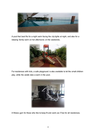 4
A pool that best fits for a night swim facing the city lights at night, and also for a
relaxing family swim on hot afternoons on the weekends.
For residences with kids, a safe playground is also available to let the small children
play, while the adults take a swim in the pool.
A fitness gym for those who like to keep fit and work out .Free for all residences.
 