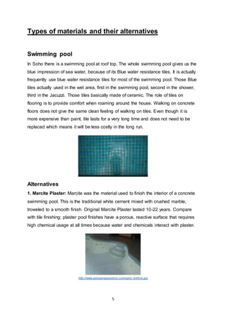 5
Types of materials and their alternatives
Swimming pool
In Soho there is a swimming pool at roof top. The whole swimming pool gives us the
blue impression of sea water, because of its Blue water resistance tiles. It is actually
frequently use blue water resistance tiles for most of the swimming pool. Those Blue
tiles actually used in the wet area, first in the swimming pool, second in the shower,
third in the Jacuzzi. Those tiles basically made of ceramic. The role of tiles on
flooring is to provide comfort when roaming around the house. Walking on concrete
floors does not give the same clean feeling of walking on tiles. Even though it is
more expensive than paint, tile lasts for a very long time and does not need to be
replaced which means it will be less costly in the long run.
Alternatives
1. Marcite Plaster: Marcite was the material used to finish the interior of a concrete
swimming pool. This is the traditional white cement mixed with crushed marble,
troweled to a smooth finish. Original Marcite Plaster lasted 10-22 years. Compare
with tile finishing; plaster pool finishes have a porous, reactive surface that requires
high chemical usage at all times because water and chemicals interact with plaster.
http://www.askalanaquestion.com/upoc-before.jpg
 