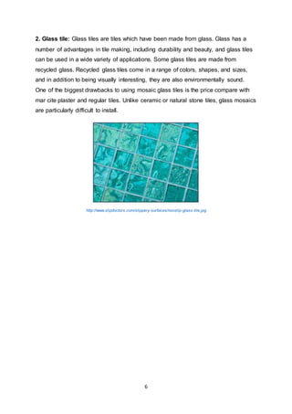 6
2. Glass tile: Glass tiles are tiles which have been made from glass. Glass has a
number of advantages in tile making, including durability and beauty, and glass tiles
can be used in a wide variety of applications. Some glass tiles are made from
recycled glass. Recycled glass tiles come in a range of colors, shapes, and sizes,
and in addition to being visually interesting, they are also environmentally sound.
One of the biggest drawbacks to using mosaic glass tiles is the price compare with
mar cite plaster and regular tiles. Unlike ceramic or natural stone tiles, glass mosaics
are particularly difficult to install.
http://www.slipdoctors.com/slippery-surfaces/nonslip-glass-tile.jpg
 
