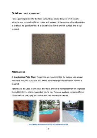 7
Outdoor pool surround
Flakes painting is used for the floor surrounding around the pool which is very
attractive and comes in different colors and textures. A fine surface of small particles
is laid near the pool surround. It is ideal because of its smooth surface and is slip
resistant.
Alternatives
1. Interlocking Patio Tiles: These tiles are recommended for outdoor use around
wet areas and pool surrounds and where a drain through elevated floor product is
required.
Not only are the used in wet areas they have proven to be most convenient in places
like outdoor tennis courts, basketball courts etc. They are available in many different
colors such as blue, grey etc. so the user has a variety of choices.
http://www.greatmats.com/tiles/interlocking-patio-tiles.php
 