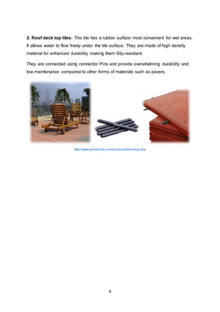 8
2. Roof deck top tiles: This tile has a rubber surface most convenient for wet areas.
It allows water to flow freely under the tile surface. They are made of high density
material for enhanced durability making them Slip-resistant.
They are connected using connector Pins and provide overwhelming durability and
low maintenance compared to other forms of materials such as pavers.
http://www.greatmats.com/products/decktop.php
 