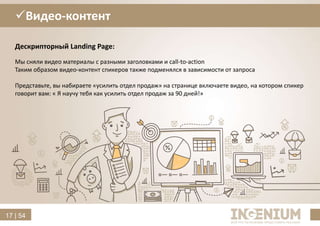 17 | 54
Видео-контент
Дескрипторный Landing Page:
Мы сняли видео материалы с разными заголовками и call-to-action
Таким образом видео-контент спикеров также подменялся в зависимости от запроса
Представьте, вы набираете «усилить отдел продаж» на странице включаете видео, на котором спикер
говорит вам: « Я научу тебя как усилить отдел продаж за 90 дней!»
 
