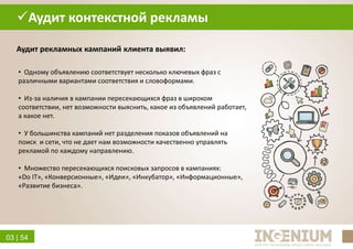 03 | 54
• Одному объявлению соответствует несколько ключевых фраз с
различными вариантами соответствия и словоформами.
• Из-за наличия в кампании пересекающихся фраз в широком
соответствии, нет возможности выяснить, какое из объявлений работает,
а какое нет.
• У большинства кампаний нет разделения показов объявлений на
поиск и сети, что не дает нам возможности качественно управлять
рекламой по каждому направлению.
• Множество пересекающихся поисковых запросов в кампаниях:
«Do IT», «Конверсионные», «Идеи», «Инкубатор», «Информационные»,
«Развитие бизнеса».
Аудит контекстной рекламы
Аудит рекламных кампаний клиента выявил:
 