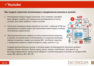 39| 54
Youtube
1. Оптимизация каждого видео (описание, тэги, название, сам файл,
фото-превью в видео), для правильного ранжирования в поиске
youtube. Для сбора трафика с самого youtube.
2. Посев всех выходящих видео роликов в соц.сетях - набор до 10-30 тыс
просмотров на каждое видео. Для увеличения охвата видео и набора
естественных подписчиков.
3. Сбор дополнительного трафика по около-тематическим запросам
в youtube. Основной канал оптимизирован по запросам имеющим
прямое отношение к видео или самому БМ - вся бизнес тематика
+ конкретные запросы к видео (лендинги, лиды, успехи и т.д.)
Мы создали стратегию оптимизации и продвижения роликов в youtube
Создаем дополнительные каналы, в которых видео оптимизируются под около целевые
запросы: бизнес тренинги, бизнес курсы, уроки, лекции, свой бизнес, свое дело и т.д.
Все видео оформляются правильным образом с соответствующими ссылками на лендинги БМ,
канал БМ, группы в ВК и ФБ, ОК.
 