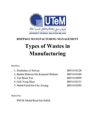 BMFP4413 MANUFACTURING MANAGEMENT
Types of Wastes in
Manufacturing
Members;
1. Sisubalan a/l Selvan B051410128
2. Badrul Ridwan bin Kamarol Hisham B051410180
3. Tan Boon Yee B051410099
4. Goh Yong Shen B051410131
5. Mohd Farid bin Che Awang B051410202
Marked by:
PM Dr Mohd Rizal bin Salleh
 