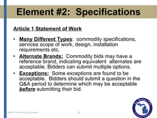 Element #2:  Specifications Article 1 Statement of Work Many Different Types :  commodity specifications, services scope of work, design, installation requirements etc. Alternate Brands:   Commodity bids may have a reference brand, indicating equivalent  alternates are acceptable. Bidders can submit multiple options. Exceptions:   Some exceptions are found to be acceptable.  Bidders should submit a question in the Q&A period to determine which may be acceptable  before  submitting their bid. 