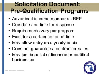 Solicitation Document:  Pre-Qualification Programs Advertised in same manner as RFP Due date and time for response Requirements vary per program Exist for a certain period of time May allow entry on a yearly basis Does not guarantee a contract or sales May just be a list of licensed or certified businesses 