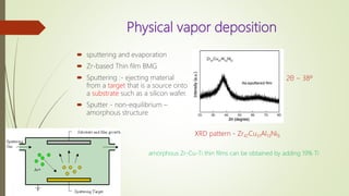Physical vapor deposition
 sputtering and evaporation
 Zr-based Thin film BMG
 Sputtering :- ejecting material
from a target that is a source onto
a substrate such as a silicon wafer.
 Sputter - non-equilibrium –
amorphous structure
XRD pattern - Zr47Cu31Al13Ni9
2θ ~ 38º
amorphous Zr-Cu-Ti thin films can be obtained by adding 19% Ti
 