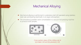 Mechanical Alloying
 Mechanical alloying is performed in a planetary ball mill operated using stainless
steel vials and bearing steel balls in an argon atmosphere.
 The amorphous powders were consolidated in a vacuum hot pressing machine
to produce bulk samples.
Cross section views of the milling vial of
(a) shaker mill and (b) planetary mill.
 