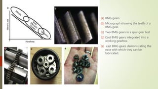 (a) BMG gears.
(b) Micrograph showing the teeth of a
BMG gear.
(c) Two BMG gears in a spur gear test
(d) Cast BMG gears integrated into a
working gearbox.
(e) cast BMG gears demonstrating the
ease with which they can be
fabricated.
 