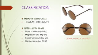 CLASSIFICATION
o (Fe,Co, Ni ) and(B , Si, S, P )
o Nickel - Niobium (Ni-Nb )
o Magnesium-Zinc (Mg-Zn)
o Copper-Zirconium (Cu- Zr)
o Hafnium-Vanadium (Hf-V)
GLOBAL METALLIC GLASSES
 