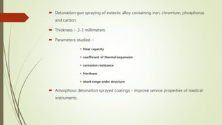  Detonation gun spraying of eutectic alloy containing iron, chromium, phosphorus
and carbon.
 Thickness :- 2-3 millimeters.
 Parameters studied :-
 Heat capacity
 coefficient of thermal expansion
 corrosion resistance
 Hardness
 short range order structure
 Amorphous detonation sprayed coatings - improve service properties of medical
instruments.
 