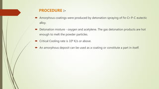 PROCEDURE :-
 Amorphous coatings were produced by detonation spraying of Fe-Cr-P-C eutectic
alloy.
 Detonation mixture - oxygen and acetylene. The gas detonation products are hot
enough to melt the powder particles.
 Critical Cooling rate is 106 K/s or above.
 An amorphous deposit can be used as a coating or constitute a part in itself.
 