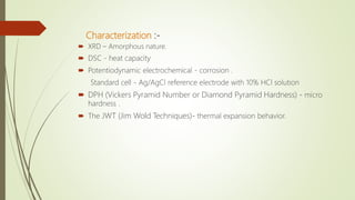Characterization :-
 XRD – Amorphous nature.
 DSC - heat capacity
 Potentiodynamic electrochemical - corrosion .
Standard cell - Ag/AgCl reference electrode with 10% HCl solution
 DPH (Vickers Pyramid Number or Diamond Pyramid Hardness) - micro
hardness .
 The JWT (Jim Wold Techniques)- thermal expansion behavior.
 