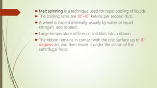  Melt spinning is a technique used for rapid cooling of liquids.
 The cooling rates are 104–107 kelvins per second (K/s).
 A wheel is cooled internally, usually by water or liquid
nitrogen, and rotated.
 Large temperature difference solidifies into a ribbon.
 The ribbon remains in contact with the disc surface up to 10
degrees arc and then leaves it under the action of the
centrifugal force.
 