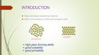 INTRODUCTION
 Newly developed engineering materials.
 Glass is an amorphous, brittle and transparent solid.
amorphous
crystalline
 High glass-forming ability
 good castability
 good printability
 