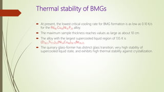 Thermal stability of BMGs
 At present, the lowest critical cooling rate for BMG formation is as low as 0.10 K/s
for the Pd40 Cu30Ni10 P20 alloy.
 The maximum sample thickness reaches values as large as about 10 cm.
 The alloy with the largest supercooled liquid region of 135 K is
(Zr82.5Ti17.5)55(Ni54Cu46)18.75Be26.25
 The quinary glass-former has distinct glass transition, very high stability of
supercooled liquid state, and exhibits high thermal stability against crystallization.
 