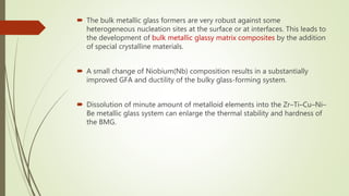  The bulk metallic glass formers are very robust against some
heterogeneous nucleation sites at the surface or at interfaces. This leads to
the development of bulk metallic glassy matrix composites by the addition
of special crystalline materials.
 A small change of Niobium(Nb) composition results in a substantially
improved GFA and ductility of the bulky glass-forming system.
 Dissolution of minute amount of metalloid elements into the Zr–Ti–Cu–Ni–
Be metallic glass system can enlarge the thermal stability and hardness of
the BMG.
 