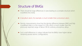 Structure of BMGs
 There should be large differences in sizes leading to a complex structure which
crystallizes less easily.
 A beryllium atom, for example, is much smaller than a zirconium atom.
 Density measurements show that the density difference between BMG and fully
crystallized state is in the range 0.3–1.0%, which is much smaller than the
previously reported range of about 2% for ordinary amorphous alloys.
 Such small differences in values indicate that the BMGs have higher dense
randomly packed atomic configurations.
 