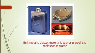 Bulk metallic glasses material is strong as steel and
moldable as plastic
 