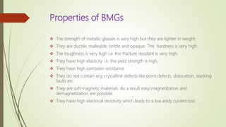 Properties of BMGs
 The strength of metallic glasses is very high but they are lighter in weight.
 They are ductile, malleable, brittle and opaque. The hardness is very high.
 The toughness is very high i.e. the fracture resistant is very high.
 They have high elasticity i.e. the yield strength is high.
 They have high corrosion resistance.
 They do not contain any crystalline defects like point defects, dislocation, stacking
faults etc.
 They are soft magnetic materials. As a result easy magnetization and
demagnetization are possible.
 They have high electrical resistivity which leads to a low eddy current loss.
 