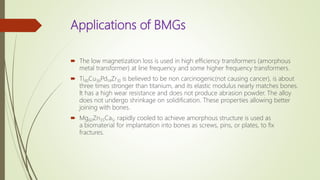 Applications of BMGs
 The low magnetization loss is used in high efficiency transformers (amorphous
metal transformer) at line frequency and some higher frequency transformers.
 Ti40Cu36Pd14Zr10 is believed to be non carcinogenic(not causing cancer), is about
three times stronger than titanium, and its elastic modulus nearly matches bones.
It has a high wear resistance and does not produce abrasion powder. The alloy
does not undergo shrinkage on solidification. These properties allowing better
joining with bones.
 Mg60Zn35Ca5, rapidly cooled to achieve amorphous structure is used as
a biomaterial for implantation into bones as screws, pins, or plates, to fix
fractures.
 