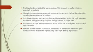  The high hardness is ideal for use in tooling. This property is useful in knives,
especially in scalpels.
 High elastic energy storage per unit volume and mass, and the low damping, give
metallic glasses potential as springs.
 Sporting equipment such as golf clubs and baseball bats utilize the high hardness
and elastic energy property for good energy transfer to projectiles.
 Information storage and reproduction would utilize the lack of grain structure and
high hardness.
 Features of near-atomic scale could be molded or etched into a metallic glass
surface to make masters for reproducing ultra-high density digital data.
 