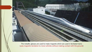 The metallic glasses are used to make magnets which are used in levitated trains
(uses magnetic levitation to move vehicles without making contact with the ground)
 