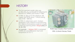 HISTORY
 The first reported metallic glass was
an alloy (Au75Si25) produced at Caltech by W.
Klement (Jr.), Willens and Duwez in 1960.
 In 1969, an alloy of 77.5% palladium, 6%
copper, and 16.5% silicon - critical cooling
rate of 100 - 1000 K/s.
 In 1976, H. Liebermann and C. Graham
developed a new method of manufacturing
thin ribbons of amorphous metal on a super
cooled fast-spinning wheel. Metglas(alloy of
Fe, Ni, P, B).
 For example :- Metglas-2605 is composed
of 80% iron and 20% boron, has Curie
temperature of 373 °C.
 