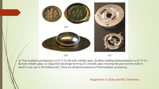 (a) Thermoplastic processing in a Zr-Ti-Cu-Be bulk metallic glass. (b) Blow molding demonstrated in a Zr-Ti-Cu-
Be bulk metallic glass. (c) Capacitive discharge forming of a metallic glass showing the part and the mold in
which it was cast in 40 milliseconds. These are all demonstrations of thermoplastic processing.
Images from G. Duan and M.D. Demetriou.
 