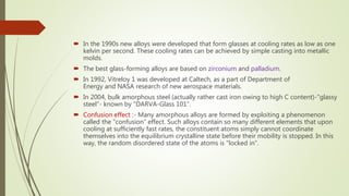 In the 1990s new alloys were developed that form glasses at cooling rates as low as one
kelvin per second. These cooling rates can be achieved by simple casting into metallic
molds.
 The best glass-forming alloys are based on zirconium and palladium.
 In 1992, Vitreloy 1 was developed at Caltech, as a part of Department of
Energy and NASA research of new aerospace materials.
 In 2004, bulk amorphous steel (actually rather cast iron owing to high C content)-"glassy
steel“- known by "DARVA-Glass 101".
 Confusion effect :- Many amorphous alloys are formed by exploiting a phenomenon
called the "confusion" effect. Such alloys contain so many different elements that upon
cooling at sufficiently fast rates, the constituent atoms simply cannot coordinate
themselves into the equilibrium crystalline state before their mobility is stopped. In this
way, the random disordered state of the atoms is "locked in“.
 
