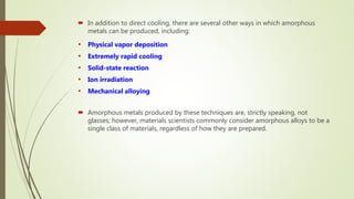  In addition to direct cooling, there are several other ways in which amorphous
metals can be produced, including:
• Physical vapor deposition
• Extremely rapid cooling
• Solid-state reaction
• Ion irradiation
• Mechanical alloying
 Amorphous metals produced by these techniques are, strictly speaking, not
glasses; however, materials scientists commonly consider amorphous alloys to be a
single class of materials, regardless of how they are prepared.
 