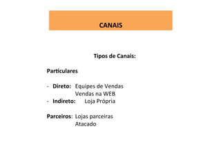  
CANAIS	
  
Tipos	
  de	
  Canais:	
  
	
  
ParFculares	
  	
  
	
  
-­‐  Direto:	
   	
  Equipes	
  de	
  Vendas	
  
Vendas	
  na	
  WEB	
  
-­‐  Indireto:	
   	
  Loja	
  Própria	
  
Parceiros: 	
  Lojas	
  parceiras	
  
	
   	
   	
  Atacado	
  
 