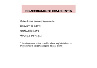  
RELACIONAMENTO	
  COM	
  CLIENTES	
  
MoWvações	
  que	
  guiam	
  o	
  relacionamento:	
  
	
  
CONQUISTA	
  DO	
  CLIENTE	
  
	
  
RETENÇÃO	
  DO	
  CLIENTE	
  
	
  
AMPLIAÇÃO	
  DAS	
  VENDAS	
  
	
  
	
  
O	
  Relacionamento	
  uWlizado	
  no	
  Modelo	
  de	
  Negócio	
  inﬂuencias	
  
profundamente	
  a	
  experiência	
  geral	
  de	
  cada	
  cliente	
  
 