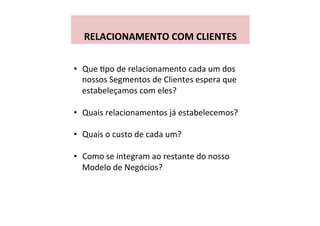  
RELACIONAMENTO	
  COM	
  CLIENTES	
  
•  Que	
  Wpo	
  de	
  relacionamento	
  cada	
  um	
  dos	
  
nossos	
  Segmentos	
  de	
  Clientes	
  espera	
  que	
  
estabeleçamos	
  com	
  eles?	
  
•  Quais	
  relacionamentos	
  já	
  estabelecemos?	
  
•  Quais	
  o	
  custo	
  de	
  cada	
  um?	
  
•  Como	
  se	
  integram	
  ao	
  restante	
  do	
  nosso	
  
Modelo	
  de	
  Negócios?	
  
 