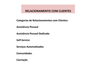  
RELACIONAMENTO	
  COM	
  CLIENTES	
  
Categorias	
  de	
  Relacionamentos	
  com	
  Clientes:	
  
	
  
Assistência	
  Pessoal	
  
	
  
Assistência	
  Pessoal	
  Dedicada	
  
	
  
Self-­‐Service	
  
	
  
Serviços	
  AutomaFzados	
  
	
  
Comunidades	
  
	
  
Cocriação	
  
 