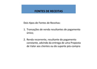  
FONTES	
  DE	
  RECEITAS	
  
Dois	
  Wpos	
  de	
  Fontes	
  de	
  Receitas:	
  
	
  
1.  Transações	
  de	
  venda	
  resultantes	
  de	
  pagamento	
  
único;	
  
2.  Renda	
  recorrente,	
  resultante	
  do	
  pagamento	
  
constante,	
  advindo	
  da	
  entrega	
  de	
  uma	
  Proposta	
  
de	
  Valor	
  aos	
  clientes	
  ou	
  do	
  suporte	
  pós-­‐compra	
  
 
