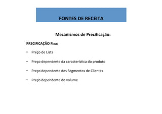  
FONTES	
  DE	
  RECEITA	
  
Mecanismos	
  de	
  Preciﬁcação:	
  
	
  
PRECIFICAÇÃO	
  Fixa:	
  
	
  
•  Preço	
  de	
  Lista	
  
	
  
•  Preço	
  dependente	
  da	
  caracterísWca	
  do	
  produto	
  
•  Preço	
  dependente	
  dos	
  Segmentos	
  de	
  Clientes	
  
•  Preço	
  dependente	
  do	
  volume	
  
	
  
	
  
 