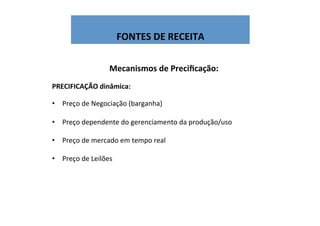  
FONTES	
  DE	
  RECEITA	
  
Mecanismos	
  de	
  Preciﬁcação:	
  
	
  
PRECIFICAÇÃO	
  dinâmica:	
  
	
  
•  Preço	
  de	
  Negociação	
  (barganha)	
  
	
  
•  Preço	
  dependente	
  do	
  gerenciamento	
  da	
  produção/uso	
  
•  Preço	
  de	
  mercado	
  em	
  tempo	
  real	
  
•  Preço	
  de	
  Leilões	
  
	
  
	
  
 